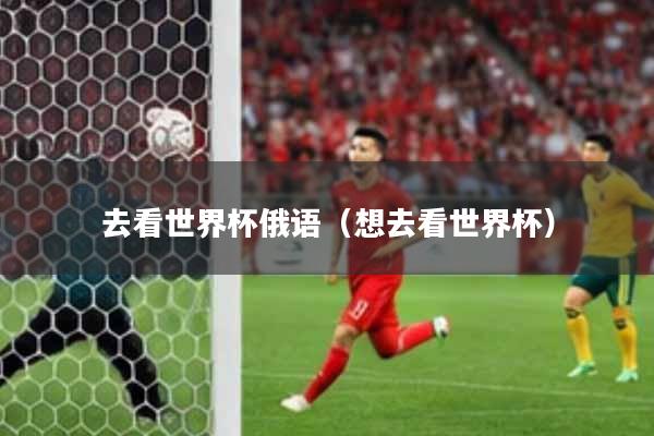 去看世界杯俄语(想去看世界杯)