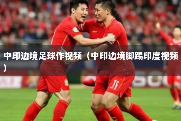 中印边境足球作视频（中印边境脚踢印度视频）