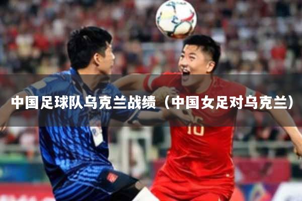 中国足球队乌克兰战绩(中国女足对乌克兰)