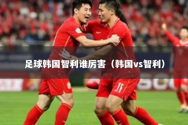 足球韩国智利谁厉害（韩国vs智利）