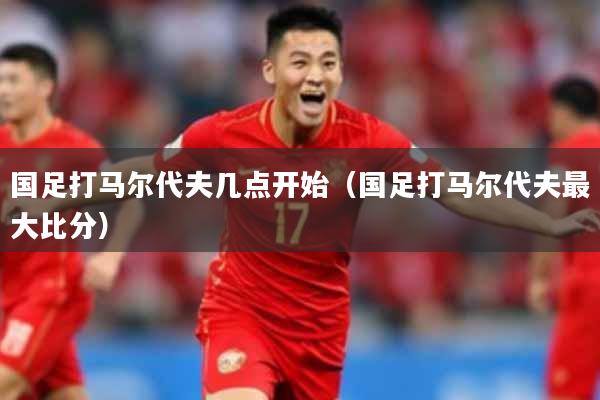 国足打马尔代夫几点开始（国足打马尔代夫最大比分）