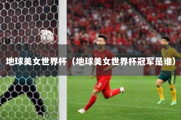 地球美女世界杯(地球美女世界杯冠军是谁)