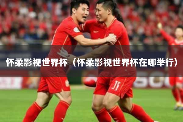 怀柔影视世界杯（怀柔影视世界杯在哪举行）