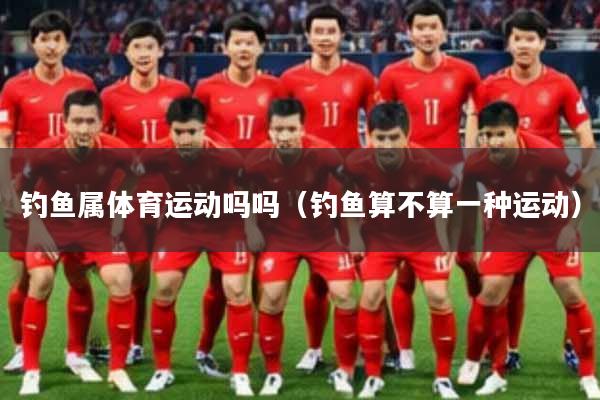 钓鱼属体育运动吗吗（钓鱼算不算一种运动）